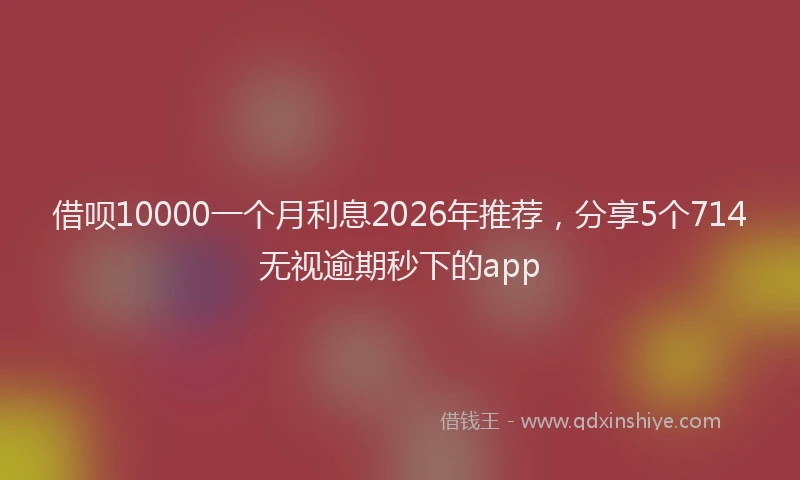 借呗10000一个月利息2026年推荐,分享5个714无视逾期秒下的app