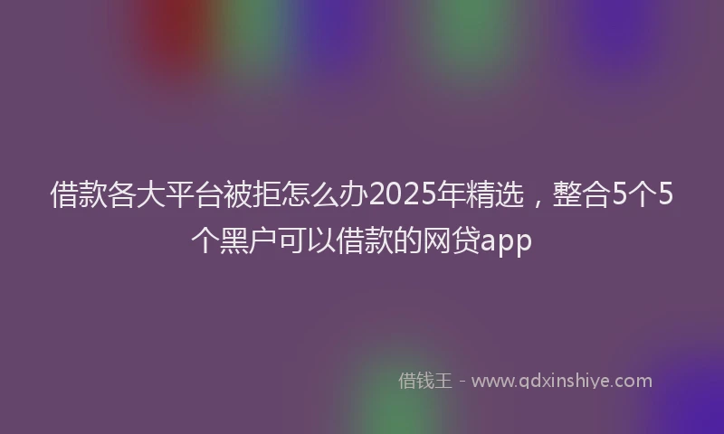 借款各大平台被拒怎么办2025年精选，整合5个5个黑户可以借款的网贷app
