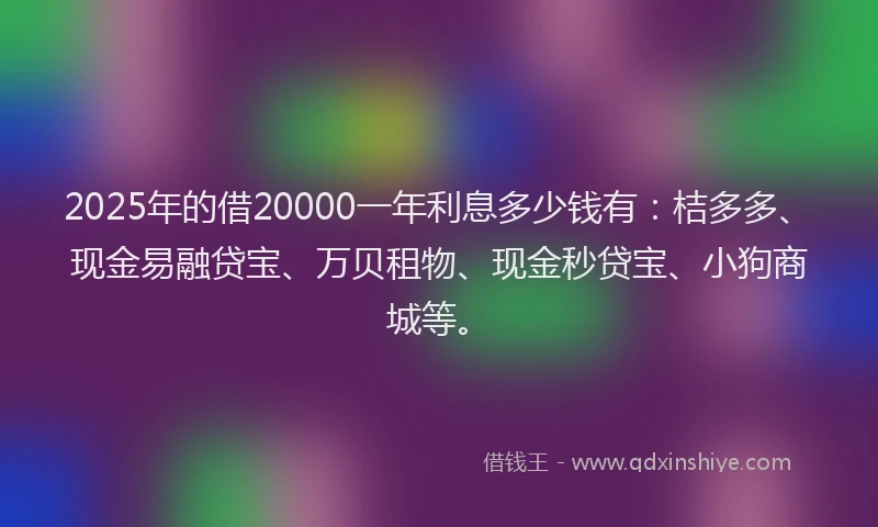 2025年的借20000一年利息多少钱有：桔多多、现金易融贷宝、万贝租物、现金秒贷宝、小狗商城等。