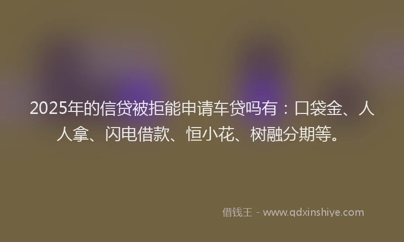 2025年的信贷被拒能申请车贷吗有：口袋金、人人拿、闪电借款、恒小花、树融分期等。