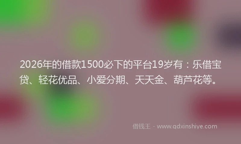 2026年的借款1500必下的平台19岁有：乐借宝贷、轻花优品、小爱分期、天天金、葫芦花等。