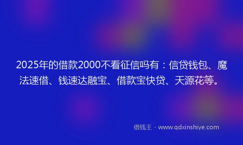 2025年的借款2000不看征信吗有：信贷钱包、魔法速借、钱速达融宝、借款宝快贷、天源花等。