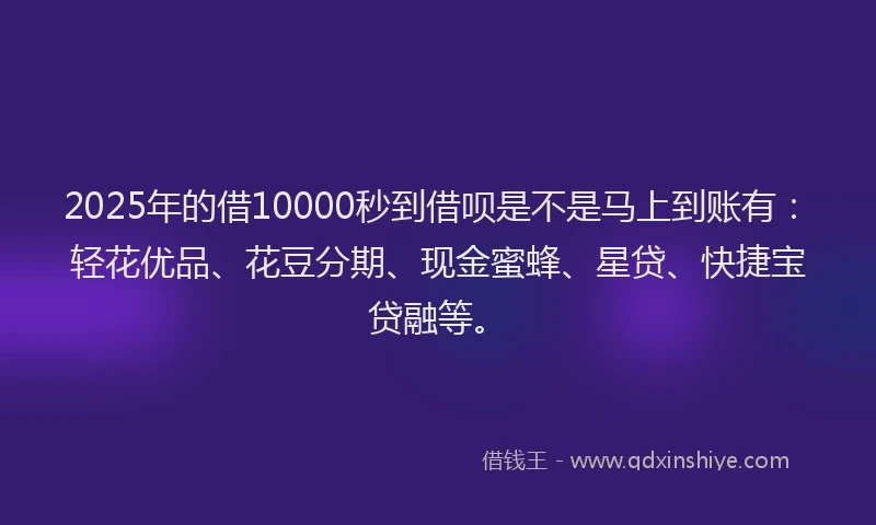 2025年的借10000秒到借呗是不是马上到账有:轻花优品、花豆分期、现金蜜蜂、星贷、快捷宝贷融等。