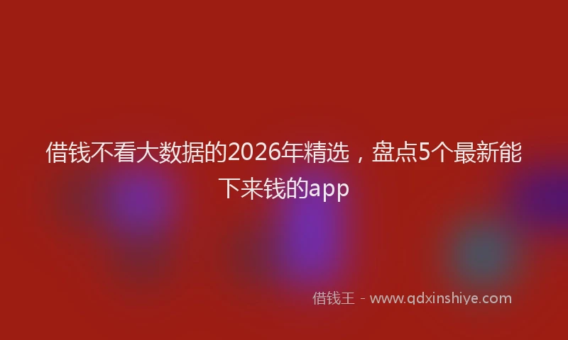 借钱不看大数据的2026年精选，盘点5个最新能下来钱的app
