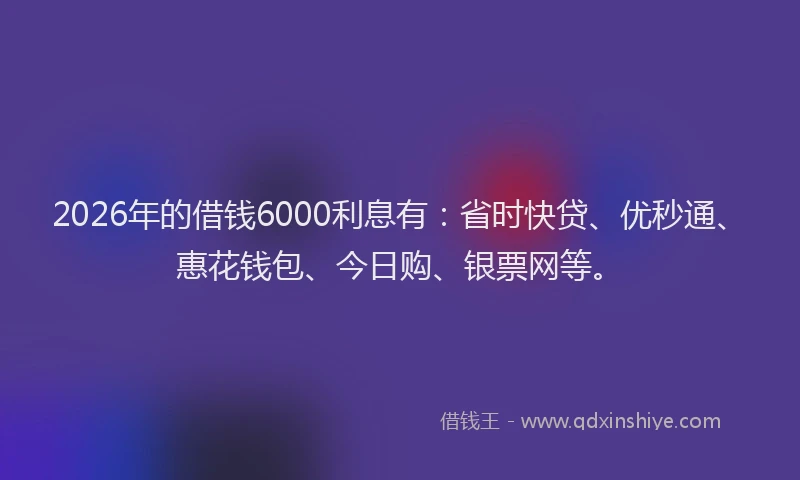 2026年的借钱6000利息有:省时快贷、优秒通、惠花钱包、今日购、银票网等。