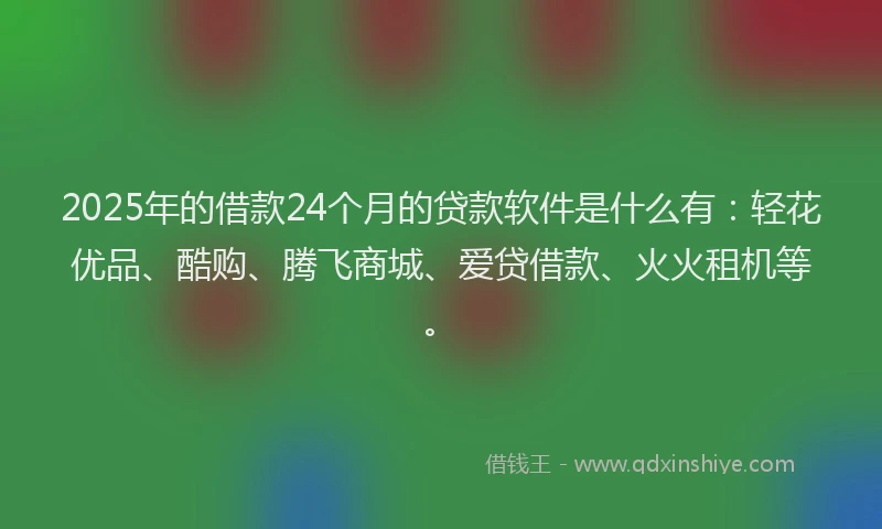 2025年的借款24个月的贷款软件是什么有：轻花优品、酷购、腾飞商城、爱贷借款、火火租机等。