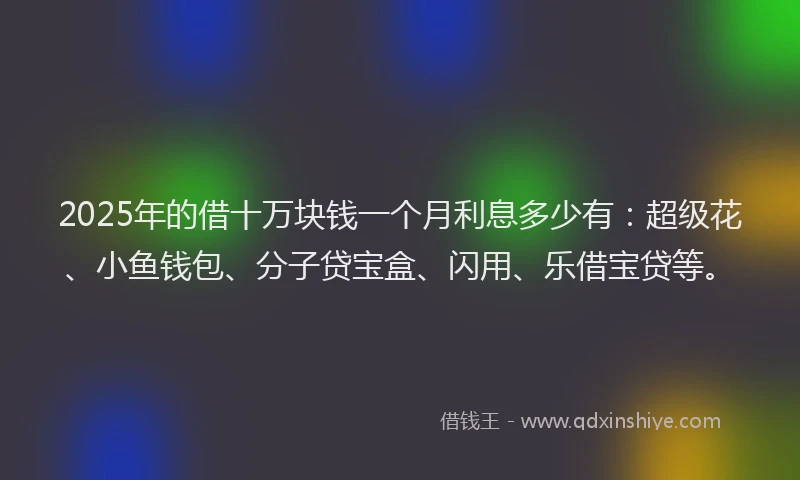 2025年的借十万块钱一个月利息多少有：超级花、小鱼钱包、分子贷宝盒、闪用、乐借宝贷等。