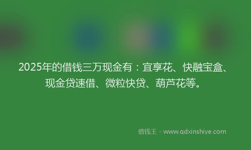 2025年的借钱三万现金有：宜享花、快融宝盒、现金贷速借、微粒快贷、葫芦花等。
