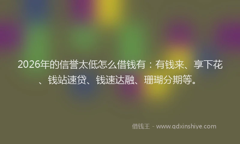 2026年的信誉太低怎么借钱有：有钱来、享下花、钱站速贷、钱速达融、珊瑚分期等。