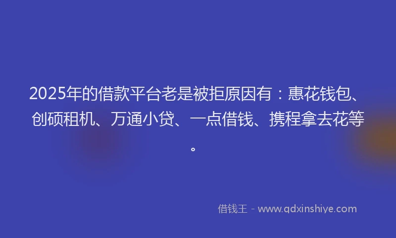 2025年的借款平台老是被拒原因有:惠花钱包、创硕租机、万通小贷、一点借钱、携程拿去花等。