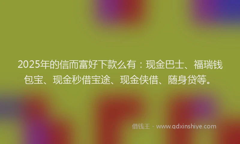 2025年的信而富好下款么有：现金巴士、福瑞钱包宝、现金秒借宝途、现金侠借、随身贷等。