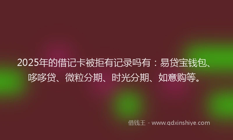2025年的借记卡被拒有记录吗有：易贷宝钱包、哆哆贷、微粒分期、时光分期、如意购等。