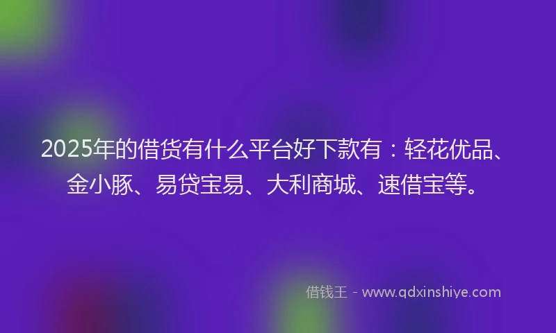 2025年的借货有什么平台好下款有：轻花优品、金小豚、易贷宝易、大利商城、速借宝等。