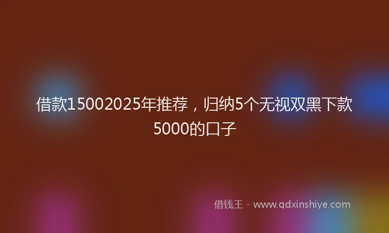 借款15002025年推荐，归纳5个无视双黑下款5000的口子