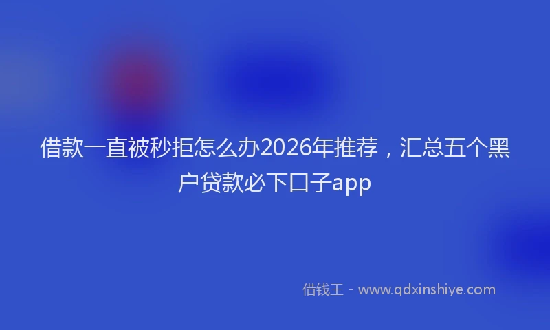 借款一直被秒拒怎么办2026年推荐，汇总五个黑户贷款必下口子app