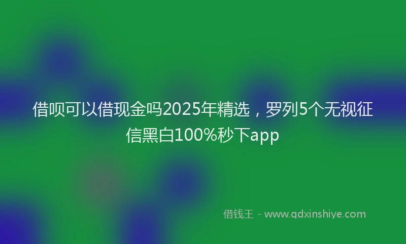 借呗可以借现金吗2025年精选，罗列5个无视征信黑白100%秒下app