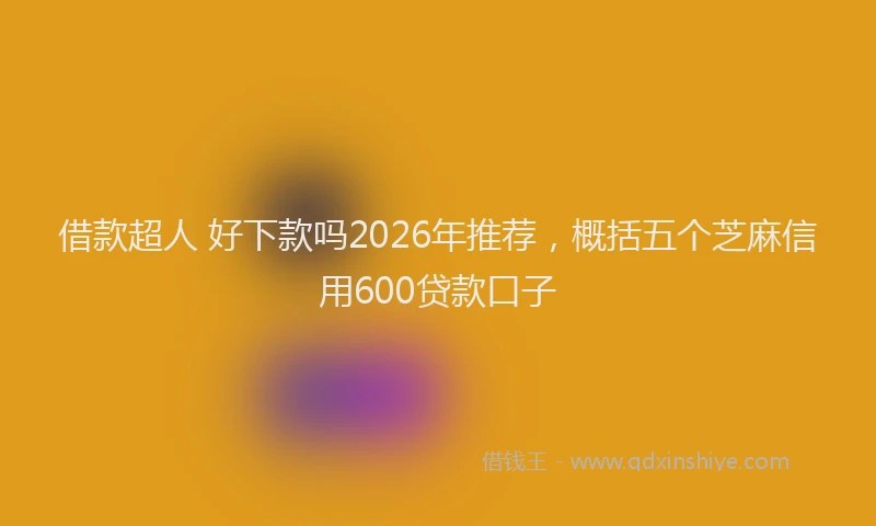 借款超人 好下款吗2026年推荐，概括五个芝麻信用600贷款口子