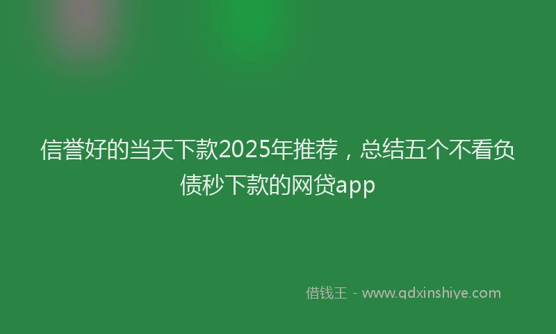 信誉好的当天下款2025年推荐，总结五个不看负债秒下款的网贷app