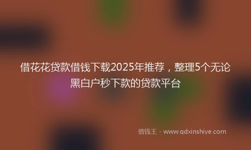 借花花贷款借钱下载2025年推荐，整理5个无论黑白户秒下款的贷款平台