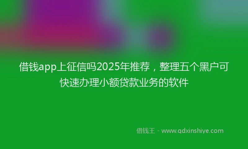 借钱app上征信吗2025年推荐，整理五个黑户可快速办理小额贷款业务的软件