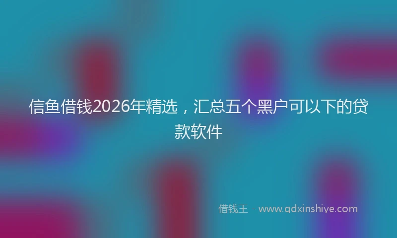 信鱼借钱2026年精选，汇总五个黑户可以下的贷款软件