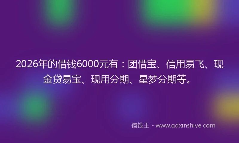 2026年的借钱6000元有:团借宝、信用易飞、现金贷易宝、现用分期、星梦分期等。