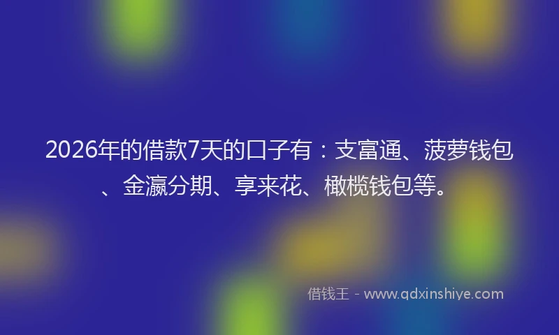 2026年的借款7天的口子有：支富通、菠萝钱包、金瀛分期、享来花、橄榄钱包等。