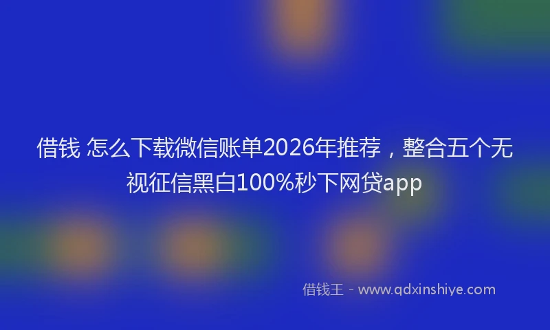 借钱 怎么下载微信账单2026年推荐，整合五个无视征信黑白100%秒下网贷app