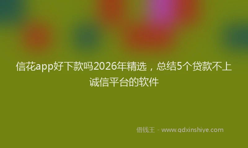信花app好下款吗2026年精选，总结5个贷款不上诚信平台的软件