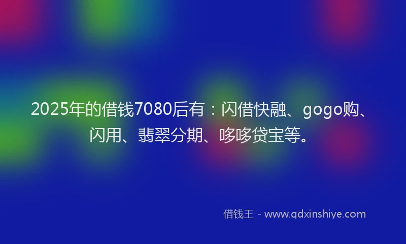 2025年的借钱7080后有:闪借快融、gogo购、闪用、翡翠分期、哆哆贷宝等。