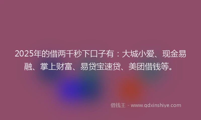 2025年的借两千秒下口子有：大城小爱、现金易融、掌上财富、易贷宝速贷、美团借钱等。
