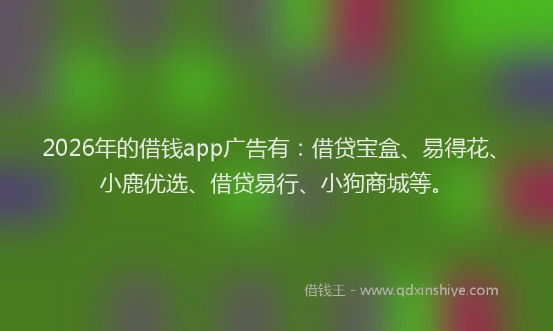 2026年的借钱app广告有：借贷宝盒、易得花、小鹿优选、借贷易行、小狗商城等。