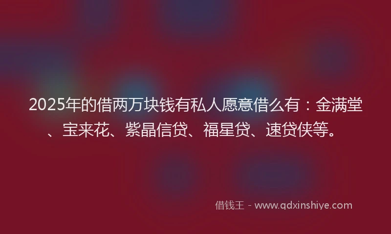 2025年的借两万块钱有私人愿意借么有：金满堂、宝来花、紫晶信贷、福星贷、速贷侠等。
