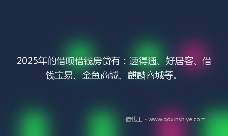 2025年的借呗借钱房贷有：速得通、好居客、借钱宝易、金鱼商城、麒麟商城等。