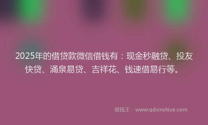 2025年的借贷款微信借钱有：现金秒融贷、投友快贷、涌泉易贷、吉祥花、钱速借易行等。