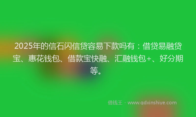 2025年的信石闪信贷容易下款吗有：借贷易融贷宝、惠花钱包、借款宝快融、汇融钱包+、好分期等。