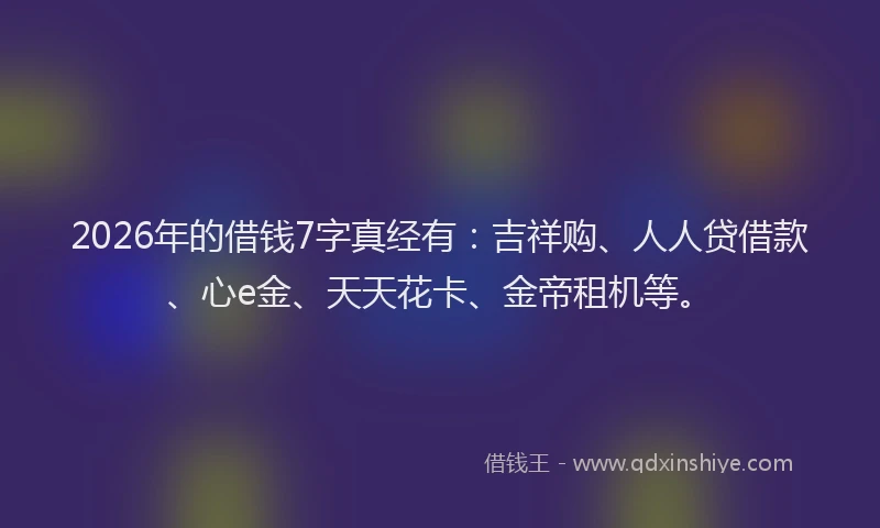 2026年的借钱7字真经有：吉祥购、人人贷借款、心e金、天天花卡、金帝租机等。