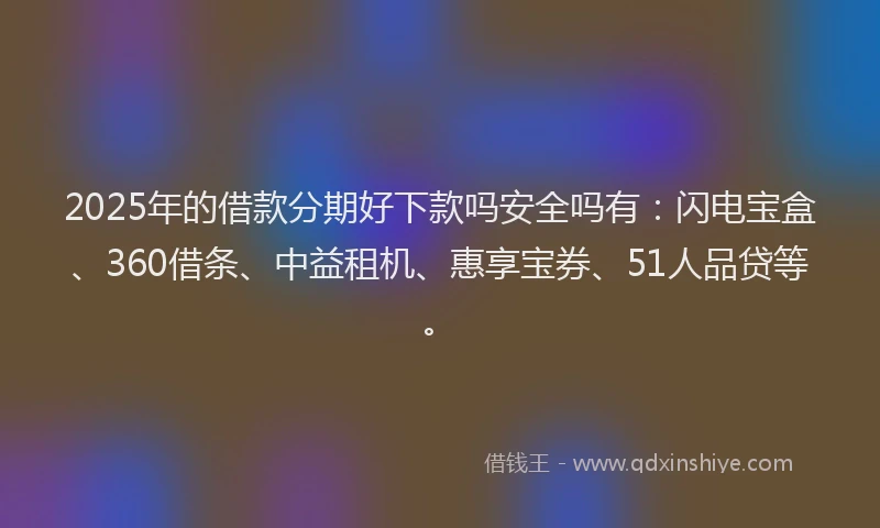 2025年的借款分期好下款吗安全吗有：闪电宝盒、360借条、中益租机、惠享宝券、51人品贷等。