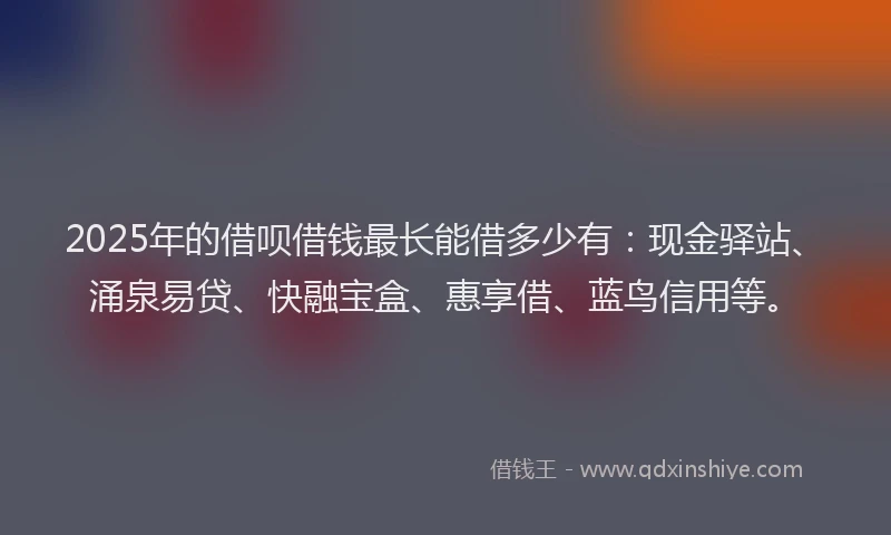 2025年的借呗借钱最长能借多少有：现金驿站、涌泉易贷、快融宝盒、惠享借、蓝鸟信用等。