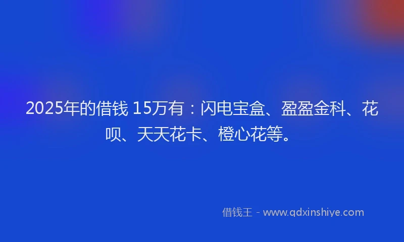 2025年的借钱 15万有：闪电宝盒、盈盈金科、花呗、天天花卡、橙心花等。