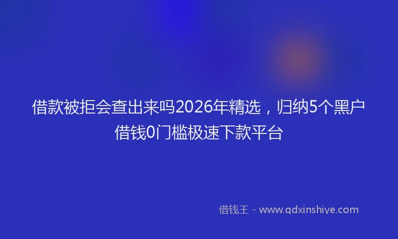 借款被拒会查出来吗2026年精选，归纳5个黑户借钱0门槛极速下款平台