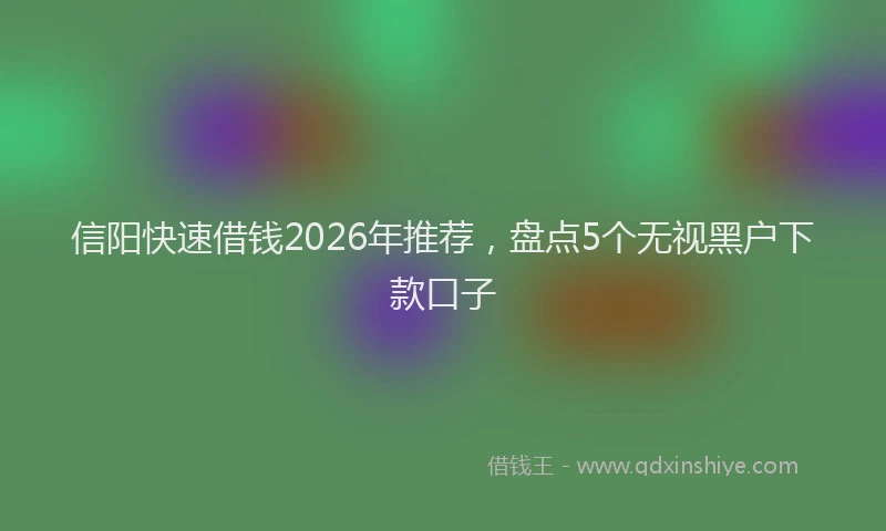 信阳快速借钱2026年推荐，盘点5个无视黑户下款口子