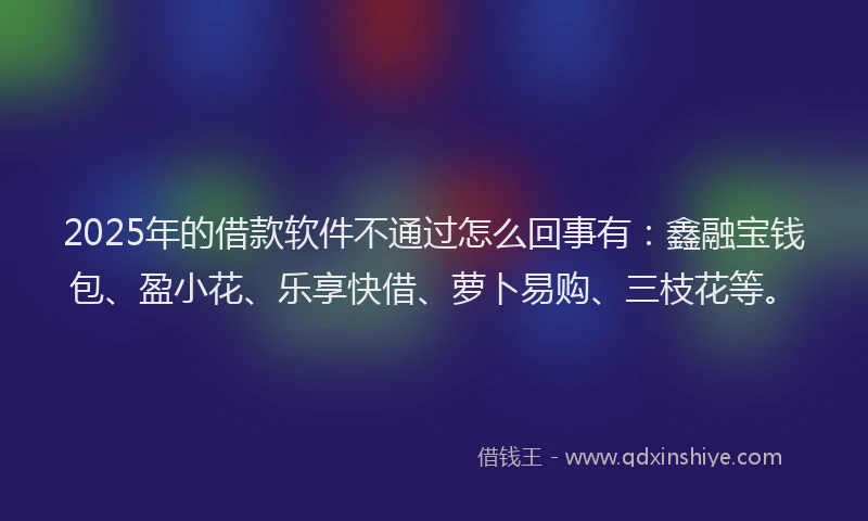 2025年的借款软件不通过怎么回事有：鑫融宝钱包、盈小花、乐享快借、萝卜易购、三枝花等。