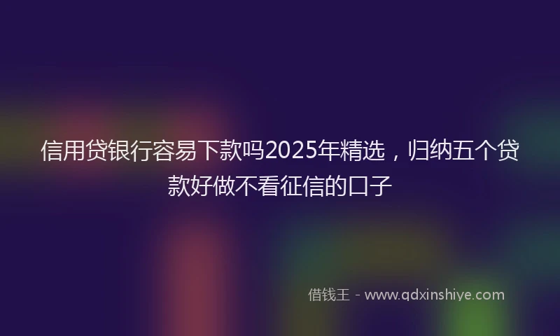 信用贷银行容易下款吗2025年精选，归纳五个贷款好做不看征信的口子