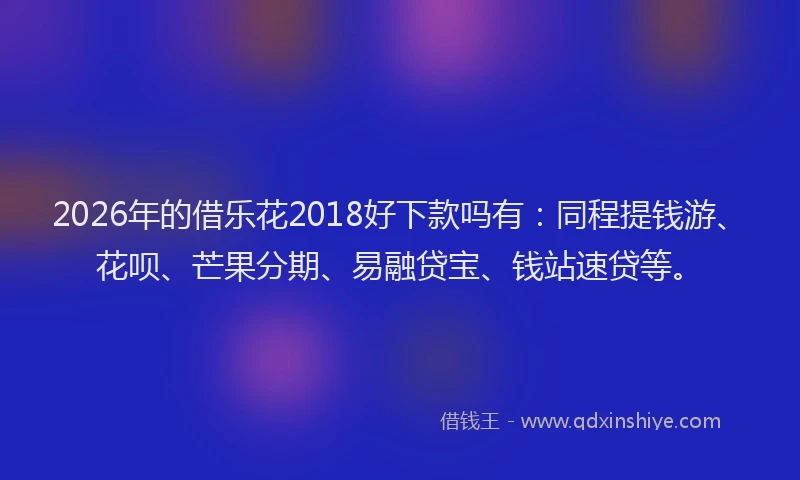 2026年的借乐花2018好下款吗有：同程提钱游、花呗、芒果分期、易融贷宝、钱站速贷等。