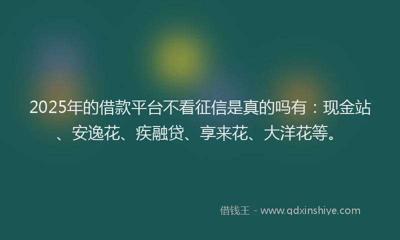 2025年的借款平台不看征信是真的吗有：现金站、安逸花、疾融贷、享来花、大洋花等。