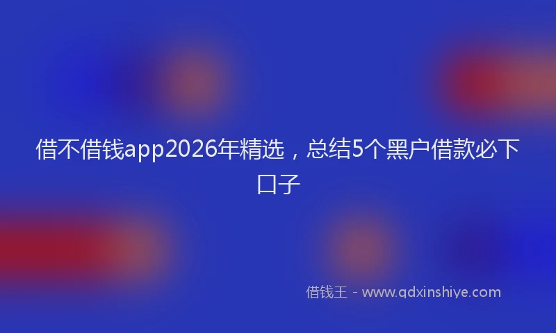 借不借钱app2026年精选,总结5个黑户借款必下口子