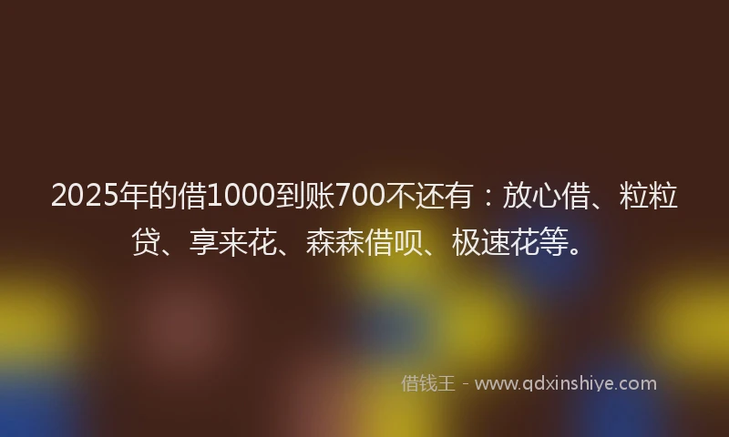 2025年的借1000到账700不还有：放心借、粒粒贷、享来花、森森借呗、极速花等。