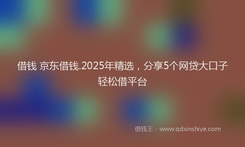 借钱 京东借钱.2025年精选，分享5个网贷大口子轻松借平台
