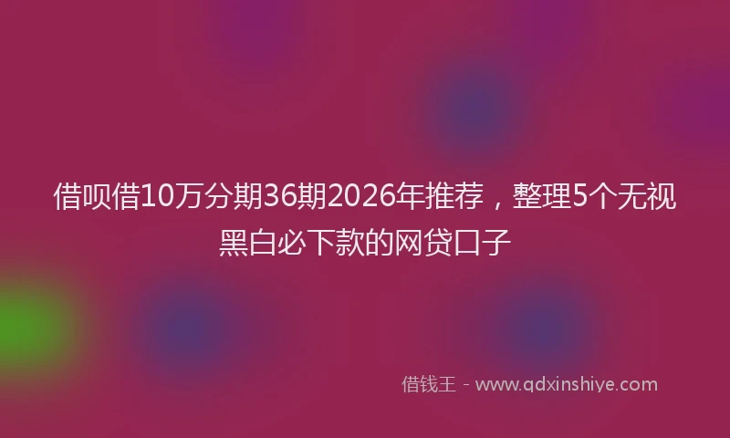 借呗借10万分期36期2026年推荐，整理5个无视黑白必下款的网贷口子